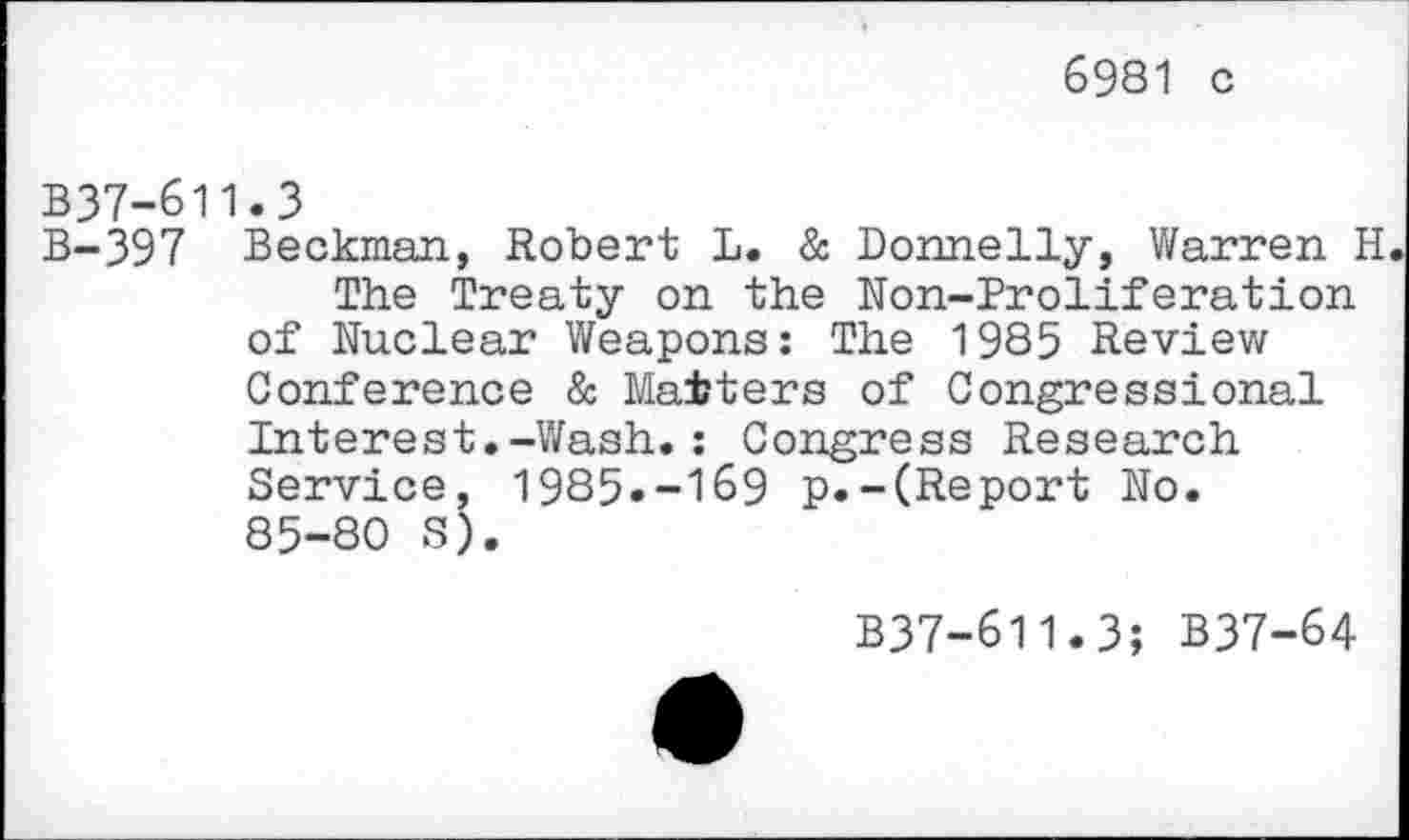 ﻿6981 c
B37-611.3
B-397 Beckman, Robert L. & Donnelly, Warren H
The Treaty on the Non-Proliferation of Nuclear Weapons: The 1985 Review Conference & Matters of Congressional Interest.-Wash.: Congress Research Service, 1985»-169 p.-(Report No. 85-80 S).
B37-611.3; B37-64